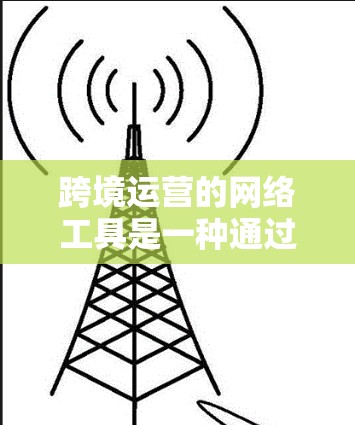 跨境运营的网络工具是一种通过互联网或技术手段管理企业在全球范围内的运营活动的手段。以下是对这些工具的详细分类和功能说明