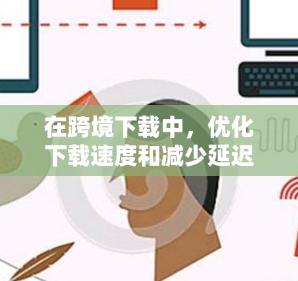 在跨境下载中，优化下载速度和减少延迟是至关重要的。以下是一些优化跨境下载的方案和技巧，帮助你提升下载体验