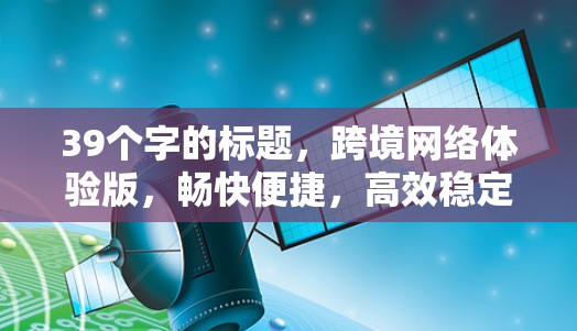 39个字的标题，跨境网络体验版，畅快便捷，高效稳定，连接顺畅