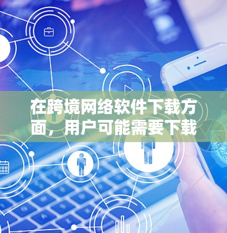在跨境网络软件下载方面，用户可能需要下载各种类型的应用程序，包括视频、音乐、文档、视频编辑、游戏和工具类软件。以下是关于这一过程的详细介绍