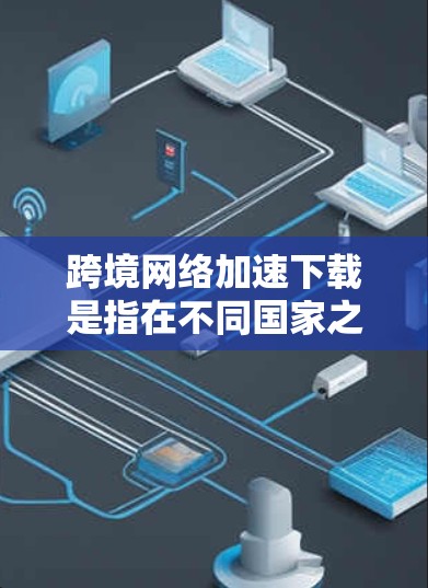 跨境网络加速下载是指在不同国家之间（或同一个国家但不同地区的不同网络）下载或上传文件的一种技术。这种下载或上传过程通常需要使用特定的网络加速工具或软件，以提高下载速度和减少延迟