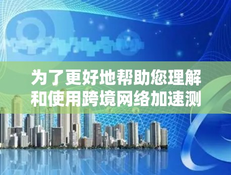 为了更好地帮助您理解和使用跨境网络加速测试，以下是一个分步指南，涵盖您可能关心的问题和所需的步骤