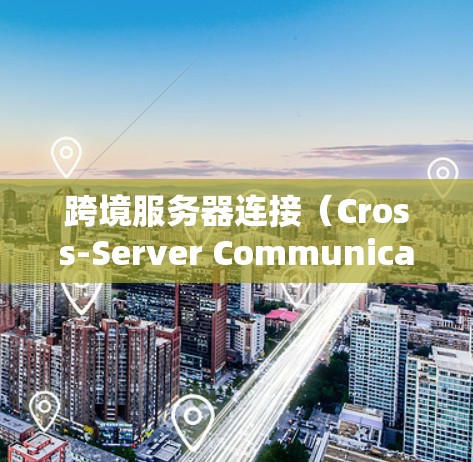 跨境服务器连接（Cross-Server Communication）定义、功能、应用与技术分析