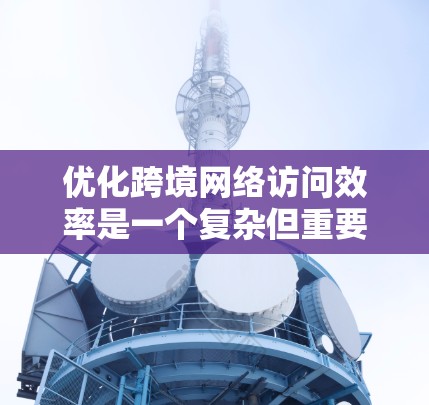 优化跨境网络访问效率是一个复杂但重要的任务，涉及多个方面。以下是一个综合考虑的优化方案