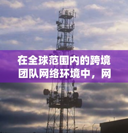 在全球范围内的跨境团队网络环境中，网络工具需要具备跨国家、跨平台和跨设备的兼容性，以确保团队成员能够高效协作。以下是对跨境团队网络工具的系统化总结