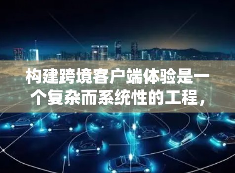 构建跨境客户端体验是一个复杂而系统性的工程，需要从多个角度进行综合考虑。以下是一个结构化的总结