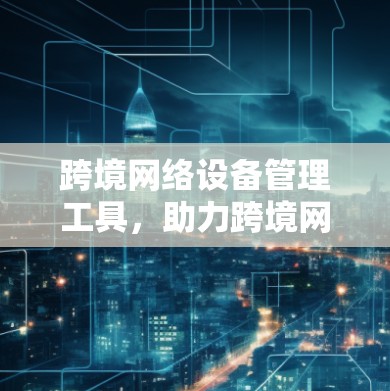 跨境网络设备管理工具，助力跨境网络基础设施智能化发展