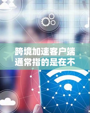 跨境加速客户端通常指的是在不同语言、文化或地区的使用同一个应用或服务，以便快速连接和使用。这种加速客户端通常用于跨文化交流、实时沟通、多语言应用等场景