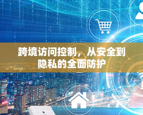 跨境访问控制，从安全到隐私的全面防护