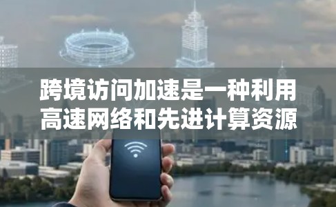 跨境访问加速是一种利用高速网络和先进计算资源，让不同国家用户能够快速访问和进行跨国数据和计算的体验。以下是一个有条理的总结和解决方案