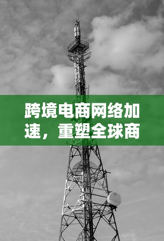跨境电商网络加速，重塑全球商业生态