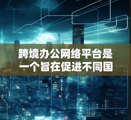 跨境办公网络平台是一个旨在促进不同国家或地区的员工和团队之间的协作与沟通的网络工具。这些平台通常提供以下功能