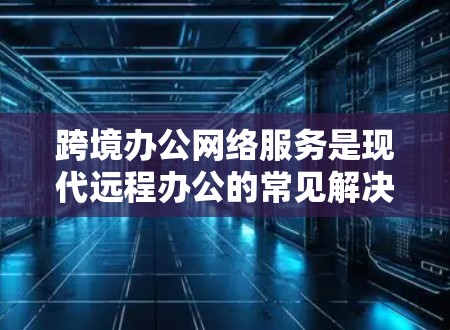 跨境办公网络服务是现代远程办公的常见解决方案，涵盖了多种技术选择，每个服务都有其适用场景和特点。以下是详细的分析和总结