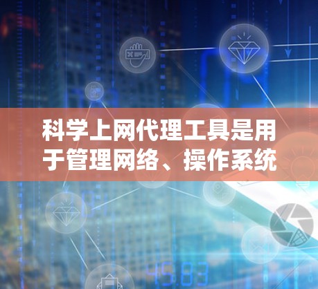 科学上网代理工具是用于管理网络、操作系统和文件、文档等资源的工具，广泛应用于科学、教育和办公领域。以下是一些关键工具及其功能，供你选择和学习
