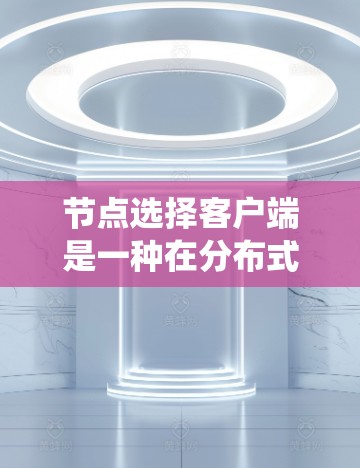 节点选择客户端是一种在分布式系统中用于确保节点之间的选择正确性的重要组件。以下是对该主题的分步解释