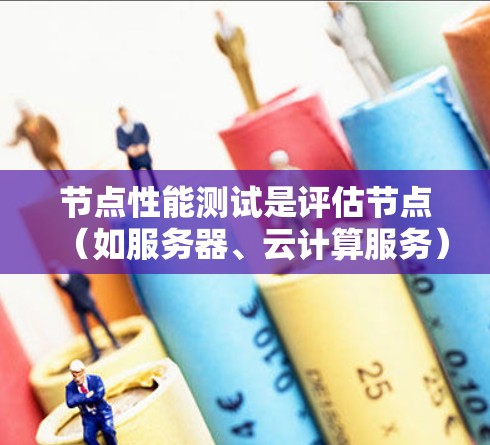 节点性能测试是评估节点（如服务器、云计算服务）在处理任务时的表现和效率。以下是详细的解释