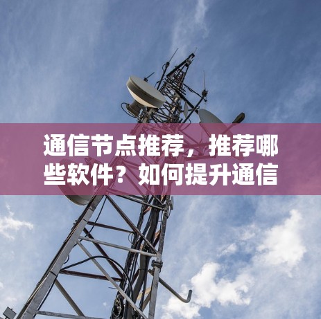 通信节点推荐，推荐哪些软件？如何提升通信效率？