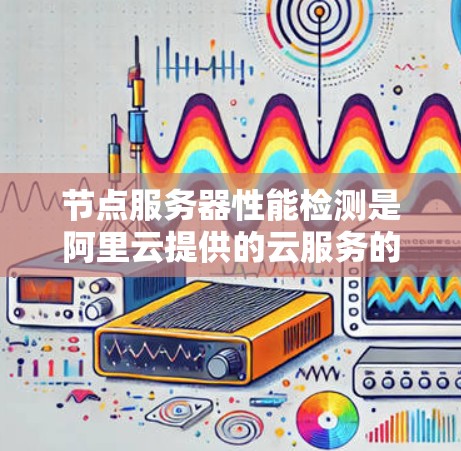 节点服务器性能检测是阿里云提供的云服务的一部分，旨在监控和优化服务器性能，确保服务器运行高效、可用。以下是详细的步骤和信息