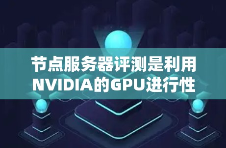 节点服务器评测是利用NVIDIA的GPU进行性能测试的工具，旨在评估节点服务器在处理任务时的表现。以下是对节点服务器评测的详细分析和步骤