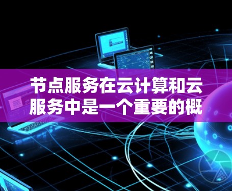 节点服务在云计算和云服务中是一个重要的概念，通常指用于管理云资源的节点或虚拟设备。具体来说，节点服务是用于管理和监控云资源（如服务器、存储设备等）的工具和服务。以下是一些关键点