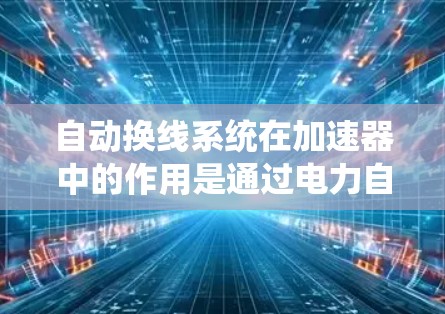 自动换线系统在加速器中的作用是通过电力自动完成粒子的换行，提高加速效率并减少换线时间。以下是关于该系统的详细分析和总结