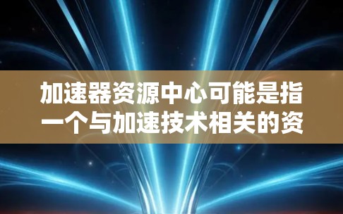 加速器资源中心可能是指一个与加速技术相关的资源中心，具体含义可能因上下文而异。以下是一些可能的解释和内容