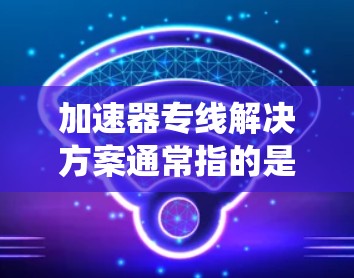 加速器专线解决方案通常指的是利用加速器技术（如自动驾驶、人工智能加速器、加速器列车等）来优化运输速度、降低成本或提升效率的公路运输系统。以下是一些可能的加速器专线解决方案
