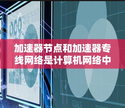 加速器节点和加速器专线网络是计算机网络中的关键组件，主要用于加速数据传输，提高网络性能。以下是关于加速器节点和加速器专线网络的详细说明