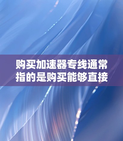 购买加速器专线通常指的是购买能够直接连接到互联网的物理线路，用于加速数据传输。加速器软件是用于加速数据传输的工具，而物理连接线则是将数据从加速器软件连接到物理网络的路径