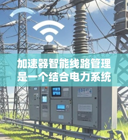 加速器智能线路管理是一个结合电力系统技术和智能技术的系统，旨在优化电力线路的运行效率和可靠性。以下是对该概念的详细分析