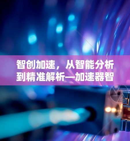 智创加速,从智能分析到精准解析—加速器智能解析服务 智创加速,从智能分析到精准解析—加速器智能解析服务