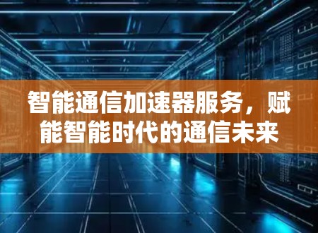 智能通信加速器服务，赋能智能时代的通信未来