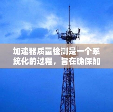 加速器质量检测是一个系统化的过程，旨在确保加速器设备的质量符合特定标准，提高设备性能和可靠性，同时延长使用寿命。以下是对加速器质量检测的详细总结