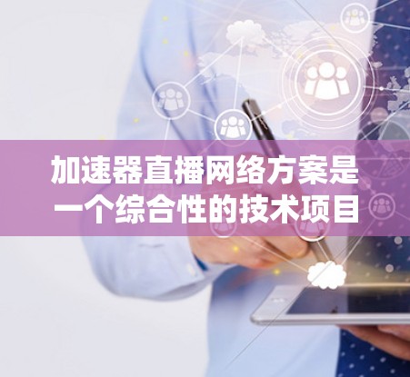 加速器直播网络方案是一个综合性的技术项目，涉及多个领域的合作与整合。以下是对该方案的系统性分析和总结