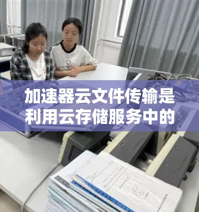 加速器云文件传输是利用云存储服务中的加速器技术来提高文件传输效率和安全性的一种方式。以下是对该主题的详细总结