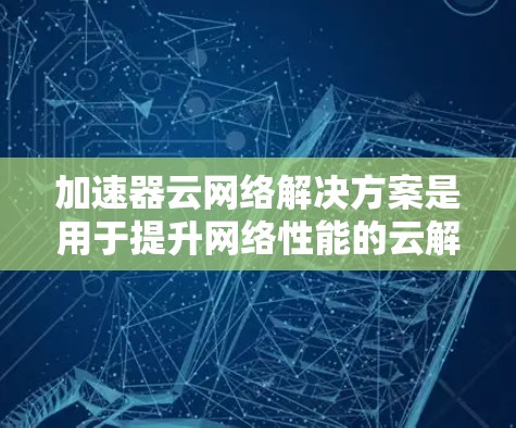 加速器云网络解决方案是用于提升网络性能的云解决方案，主要功能包括处理大流量、多源数据和高并发流量。以下是对该解决方案的全面分析和建议
