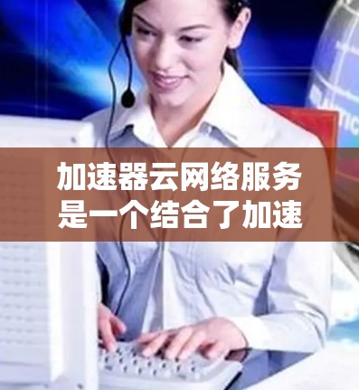 加速器云网络服务是一个结合了加速器技术和云计算的网络解决方案，旨在提升网络性能，适用于多种场景。以下是一个详细的总结