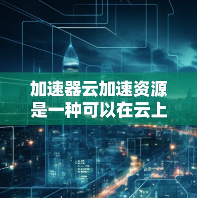 加速器云加速资源是一种可以在云上使用以提升电脑性能的工具，主要通过加速器软件或硬件进行配置。以下是使用加速器云加速资源的步骤和注意事项