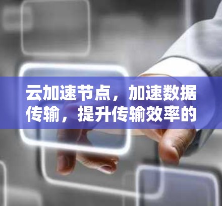 云加速节点，加速数据传输，提升传输效率的通信解决方案