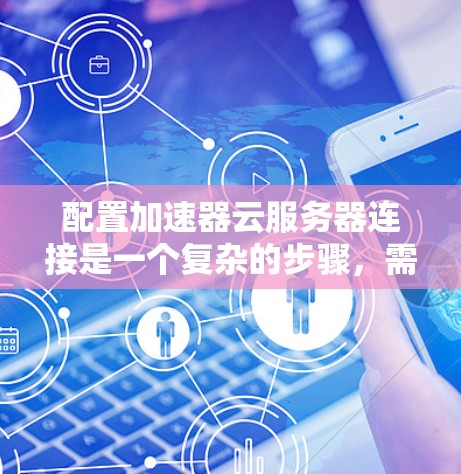 配置加速器云服务器连接是一个复杂的步骤，需要遵循以下步骤和注意事项