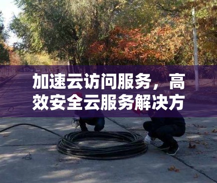 加速云访问服务，高效安全云服务解决方案
