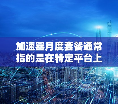 加速器月度套餐通常指的是在特定平台上或应用中提供月度服务的套餐，通常涉及数据加速、搜索、下载等功能。以下是一些可能的解释和信息