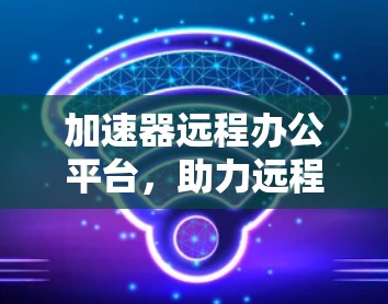 加速器远程办公平台，助力远程办公的新解决方案