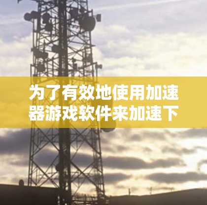 为了有效地使用加速器游戏软件来加速下载，您可以按照以下步骤操作