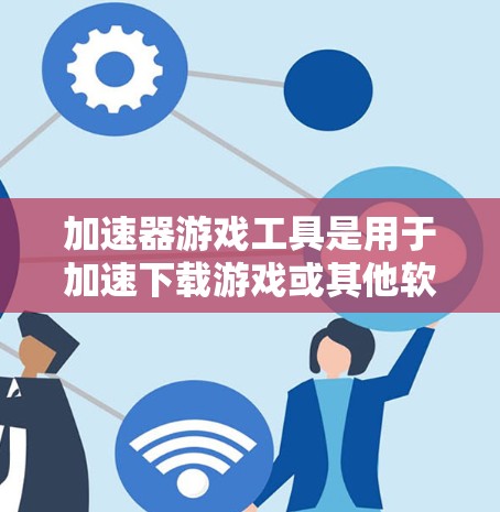 加速器游戏工具是用于加速下载游戏或其他软件的工具，能够提升下载速度和减少等待时间。以下是一个有条理的总结，帮助你更好地理解和使用加速器工具