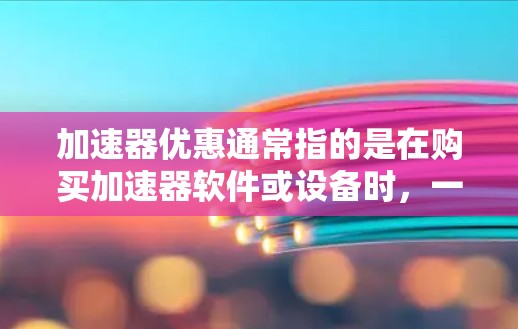 加速器优惠通常指的是在购买加速器软件或设备时，一些平台或商家会提供各种类型的优惠活动。以下是一些常见的加速器优惠活动，供参考