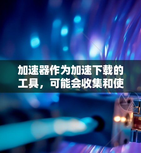 加速器作为加速下载的工具，可能会收集和使用用户个人信息，导致隐私保护问题。以下是对此问题的详细分析
