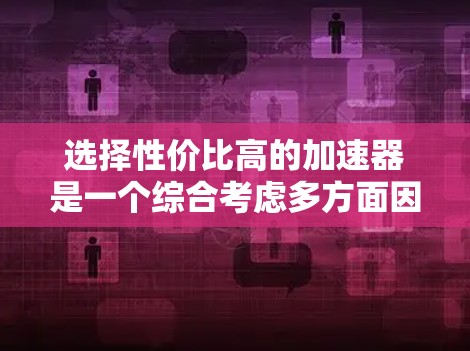 选择性价比高的加速器是一个综合考虑多方面因素的过程，以下是一步步的建议