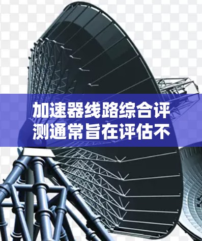 加速器线路综合评测通常旨在评估不同加速器设备的性能、稳定性、功耗等关键参数，以帮助用户选择最适合自己的加速器。以下是一些常见的评测内容结构和重点