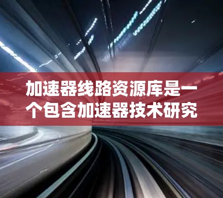 加速器线路资源库是一个包含加速器技术研究和开发的重要数据和工具的系统。以下是对加速器线路资源库的详细介绍